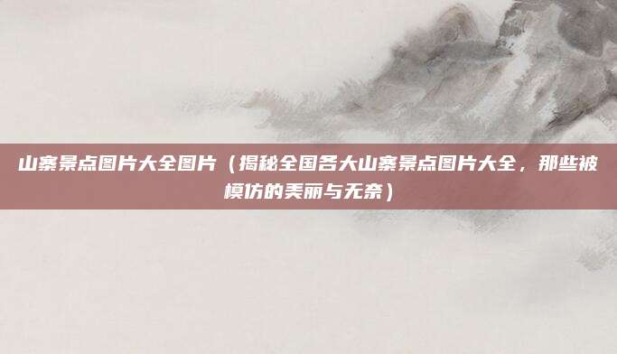 山寨景点图片大全图片(揭秘全国各大山寨景点图片大全,那些被模仿的美丽与无奈)