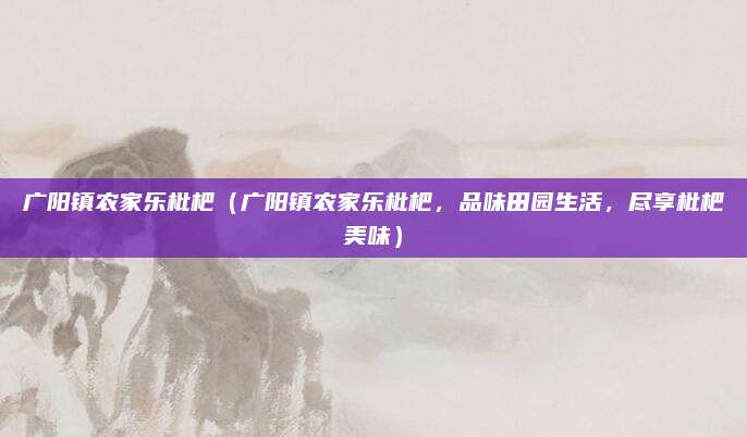 广阳镇农家乐枇杷(广阳镇农家乐枇杷,品味田园生活,尽享枇杷美味)
