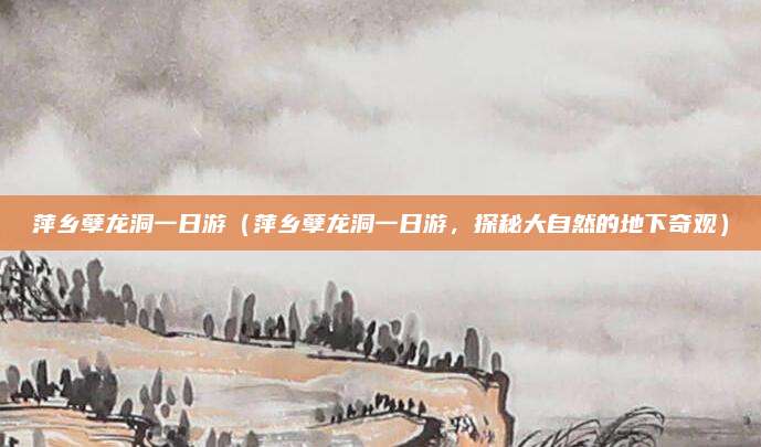 萍乡孽龙洞一日游(萍乡孽龙洞一日游,探秘大自然的地下奇观)