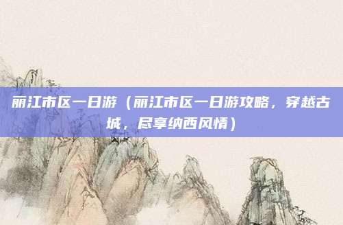 丽江市区一日游（丽江市区一日游攻略，穿越古城，尽享纳西风情）