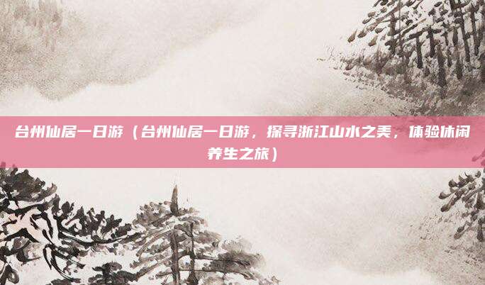 台州仙居一日游（台州仙居一日游，探寻浙江山水之美，体验休闲养生之旅）