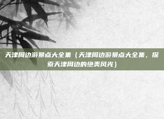 天津周边游景点大全集(天津周边游景点大全集,探索天津周边的绝美风光)
