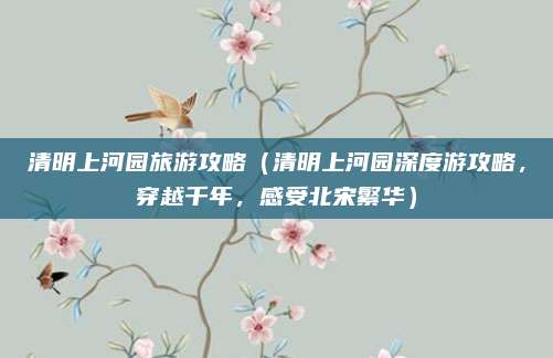 清明上河园旅游攻略(清明上河园深度游攻略,穿越千年,感受北宋繁华)