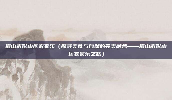 眉山市彭山区农家乐(探寻美食与自然的完美融合——眉山市彭山区农家乐之旅)