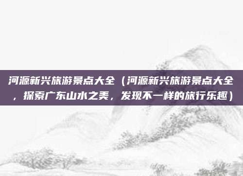 河源新兴旅游景点大全(河源新兴旅游景点大全,探索广东山水之美,发现不一样的旅行乐趣)