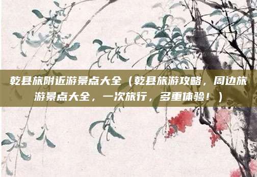 乾县旅附近游景点大全(乾县旅游攻略,周边旅游景点大全,一次旅行,多重体验!)