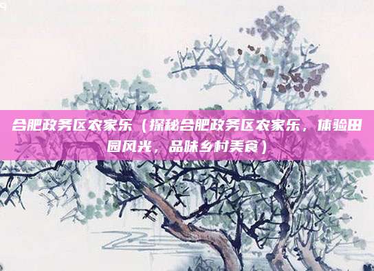 合肥政务区农家乐(探秘合肥政务区农家乐,体验田园风光,品味乡村美食)