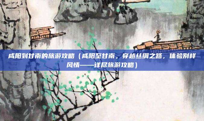 咸阳到甘南的旅游攻略(咸阳至甘南,穿越丝绸之路,体验别样风情——详尽旅游攻略)