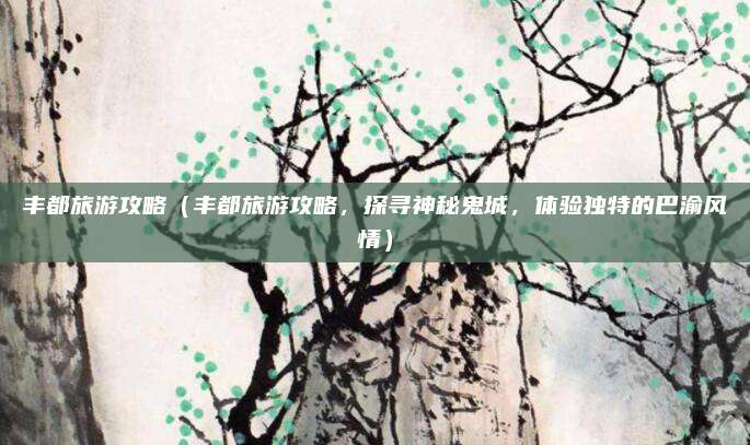 丰都旅游攻略(丰都旅游攻略,探寻神秘鬼城,体验独特的巴渝风情)
