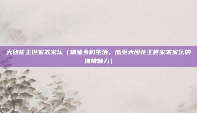 大团花王世家农家乐（体验乡村生活，感受大团花王世家农家乐的独特魅力）