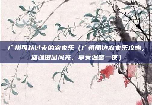 广州可以过夜的农家乐(广州周边农家乐攻略,体验田园风光,享受温馨一夜)