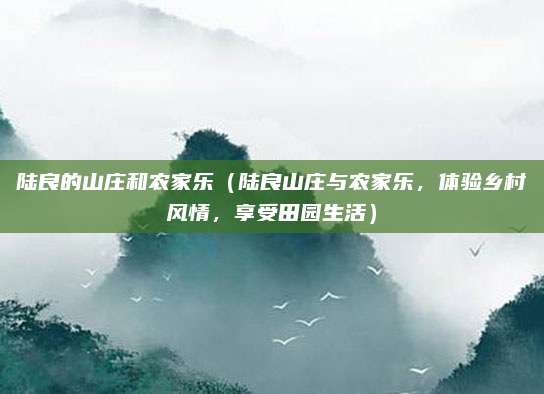 陆良的山庄和农家乐（陆良山庄与农家乐，体验乡村风情，享受田园生活）