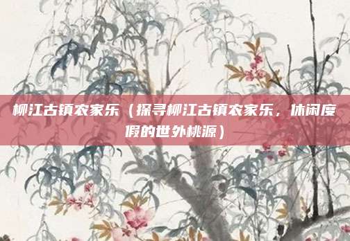 柳江古镇农家乐(探寻柳江古镇农家乐,休闲度假的世外桃源)