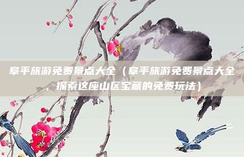 阜平旅游免费景点大全(阜平旅游免费景点大全,探索这座山区宝藏的免费玩法)