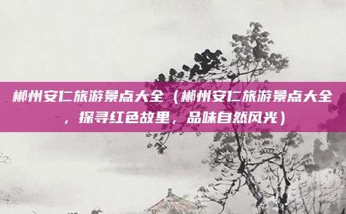 郴州安仁旅游景点大全(郴州安仁旅游景点大全,探寻红色故里,品味自然风光)