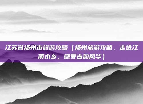 江苏省扬州市旅游攻略(扬州旅游攻略,走进江南水乡,感受古韵风华)