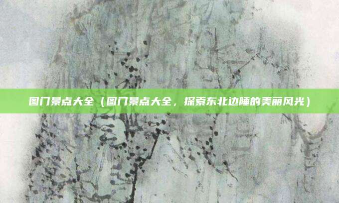 图门景点大全(图门景点大全,探索东北边陲的美丽风光)