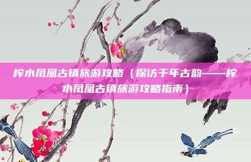 榨水凤凰古镇旅游攻略(探访千年古韵——榨水凤凰古镇旅游攻略指南)