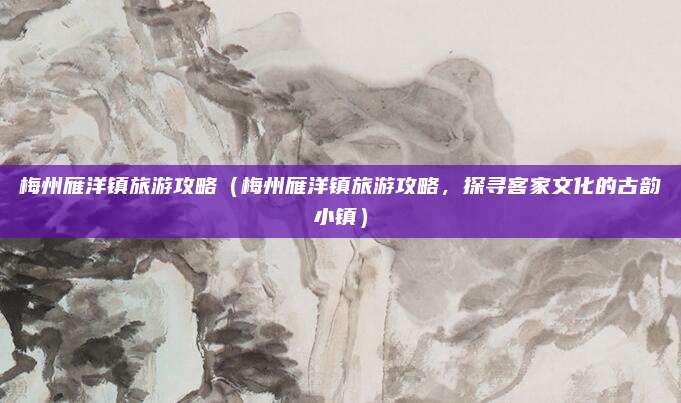 梅州雁洋镇旅游攻略(梅州雁洋镇旅游攻略,探寻客家文化的古韵小镇)