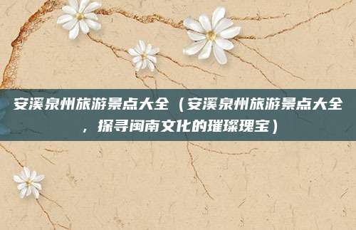 安溪泉州旅游景点大全(安溪泉州旅游景点大全,探寻闽南文化的璀璨瑰宝)