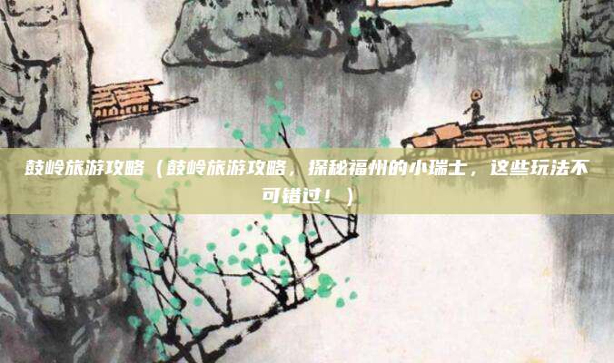 鼓岭旅游攻略(鼓岭旅游攻略,探秘福州的小瑞士,这些玩法不可错过!)