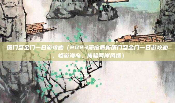 厦门至金门一日游攻略(2023深度解析厦门至金门一日游攻略,畅游海岛,体验两岸风情)
