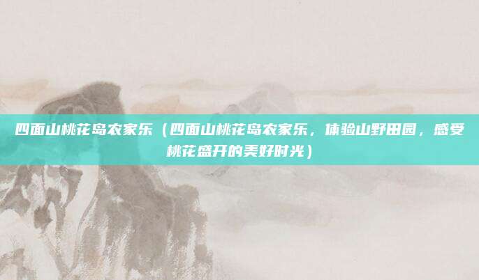 四面山桃花岛农家乐(四面山桃花岛农家乐,体验山野田园,感受桃花盛开的美好时光)