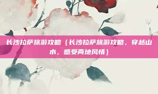 长沙拉萨旅游攻略(长沙拉萨旅游攻略,穿越山水,感受两地风情)
