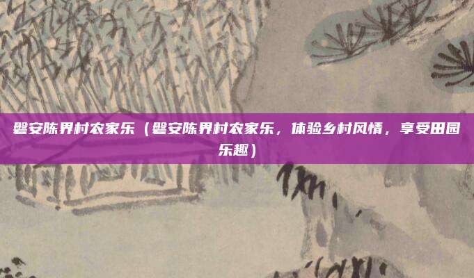 磐安陈界村农家乐(磐安陈界村农家乐,体验乡村风情,享受田园乐趣)