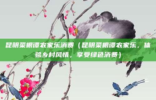 昆明菜根谭农家乐消费(昆明菜根谭农家乐,体验乡村风情,享受绿色消费)