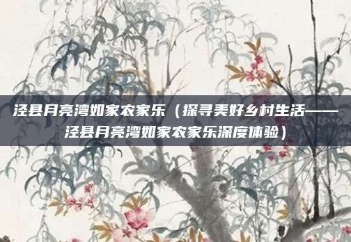 泾县月亮湾如家农家乐（探寻美好乡村生活——泾县月亮湾如家农家乐深度体验）