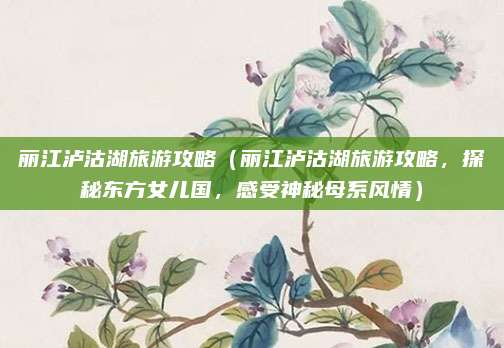 丽江泸沽湖旅游攻略(丽江泸沽湖旅游攻略,探秘东方女儿国,感受神秘母系风情)