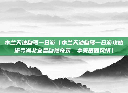 木兰天池自驾一日游（木兰天池自驾一日游攻略探寻湖北宜昌自然奇观，享受田园风情）