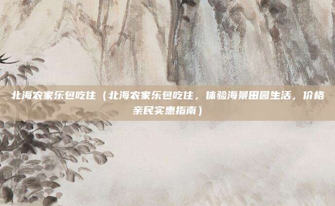 北海农家乐包吃住(北海农家乐包吃住,体验海景田园生活,价格亲民实惠指南)