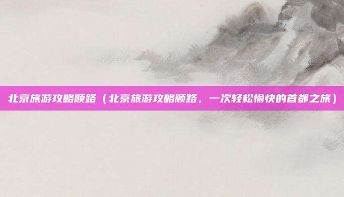 北京旅游攻略顺路(北京旅游攻略顺路,一次轻松愉快的首都之旅)