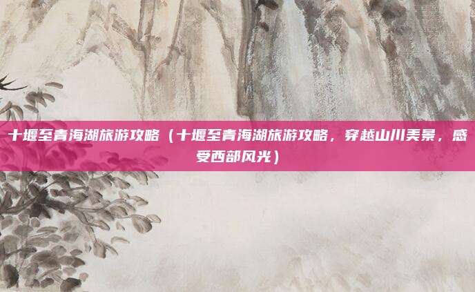 十堰至青海湖旅游攻略(十堰至青海湖旅游攻略,穿越山川美景,感受西部风光)