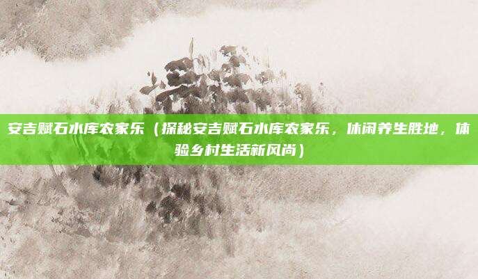 安吉赋石水库农家乐(探秘安吉赋石水库农家乐,休闲养生胜地,体验乡村生活新风尚)