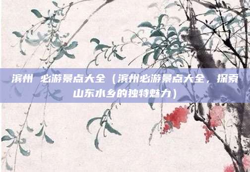 滨州 必游景点大全(滨州必游景点大全,探索山东水乡的独特魅力)