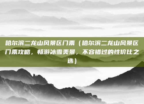 哈尔滨二龙山风景区门票（哈尔滨二龙山风景区门票攻略，畅游冰雪美景，不容错过的性价比之选）