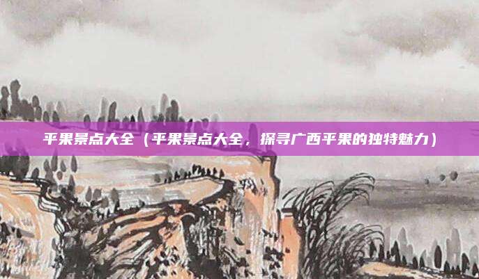 平果景点大全(平果景点大全,探寻广西平果的独特魅力)