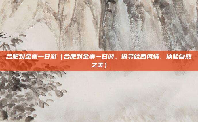 合肥到金寨一日游(合肥到金寨一日游,探寻皖西风情,体验自然之美)