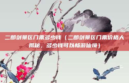 二郎剑景区门票多少钱(二郎剑景区门票价格大揭秘,多少钱可以畅游仙境)