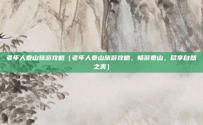老年人泰山旅游攻略（老年人泰山旅游攻略，畅游泰山，尽享自然之美）