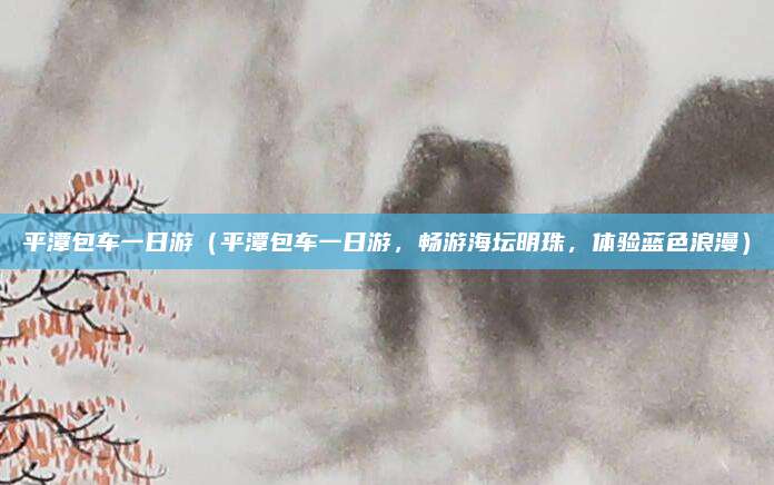 平潭包车一日游(平潭包车一日游,畅游海坛明珠,体验蓝色浪漫)