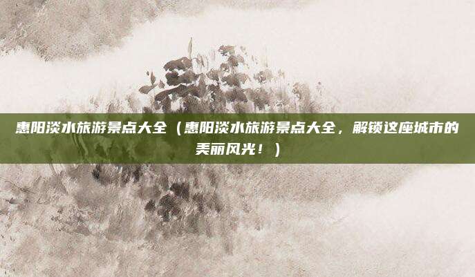 惠阳淡水旅游景点大全(惠阳淡水旅游景点大全,解锁这座城市的美丽风光!)