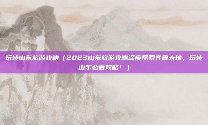 玩转山东旅游攻略(2023山东旅游攻略深度探索齐鲁大地,玩转山东必看攻略!)