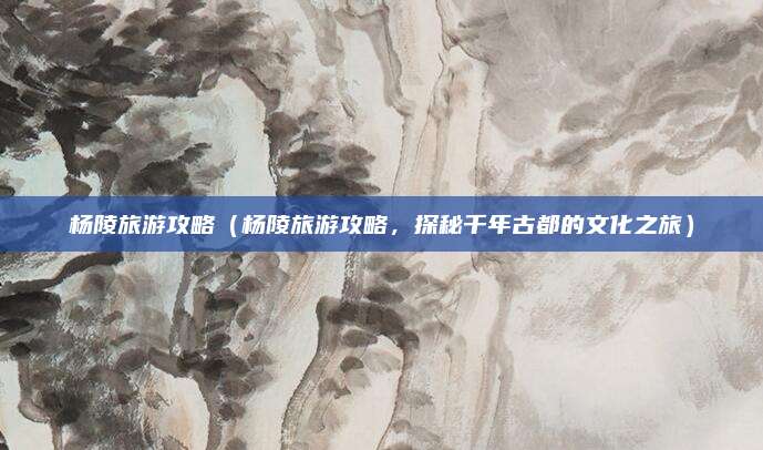 杨陵旅游攻略(杨陵旅游攻略,探秘千年古都的文化之旅)