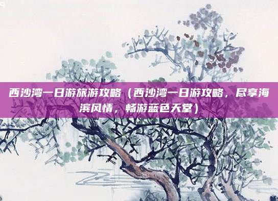 西沙湾一日游旅游攻略（西沙湾一日游攻略，尽享海滨风情，畅游蓝色天堂）