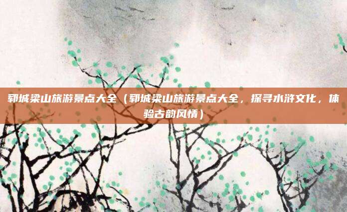 郓城梁山旅游景点大全(郓城梁山旅游景点大全,探寻水浒文化,体验古韵风情)