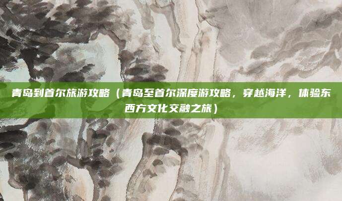 青岛到首尔旅游攻略(青岛至首尔深度游攻略,穿越海洋,体验东西方文化交融之旅)